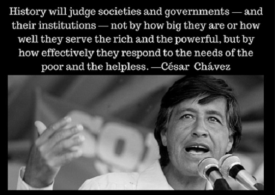 "History will judge societies and governments—and their institutions—not by how big they are or how well they serve the rich and the powerful, but by how effectively they respond to the needs of the poor and the helpless." – César Chávez